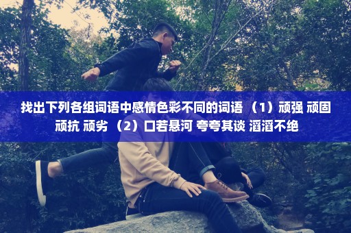 找出下列各组词语中感情色彩不同的词语 （1）顽强 顽固 顽抗 顽劣 （2）口若悬河 夸夸其谈 滔滔不绝