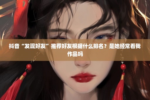 抖音“发现好友”推荐好友根据什么排名？是她经常看我作品吗