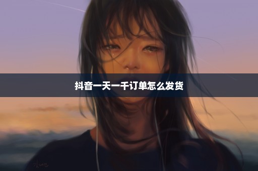 抖音一天一千订单怎么发货