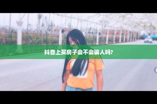 抖音上买房子会不会骗人吗?