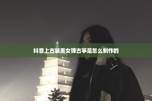 抖音上古装美女弹古筝是怎么制作的