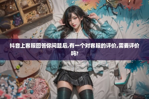 抖音上客服回答你问题后,有一个对客服的评价,需要评价吗?