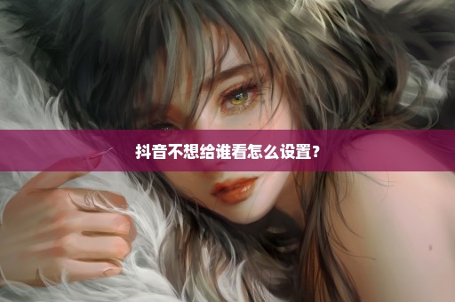 抖音不想给谁看怎么设置？