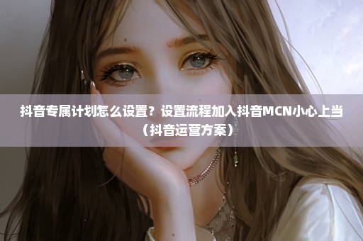 抖音专属计划怎么设置？设置流程加入抖音MCN小心上当（抖音运营方案）