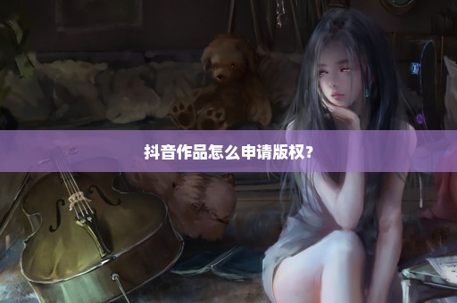 抖音作品怎么申请版权？