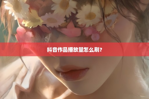 抖音作品播放量怎么刷？