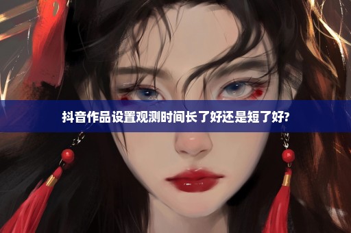 抖音作品设置观测时间长了好还是短了好?