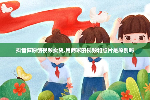 抖音做原创视频卖货,用商家的视频和照片是原创吗