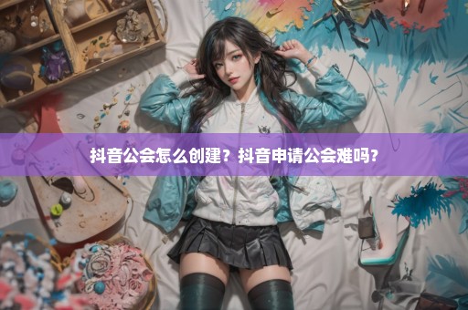 抖音公会怎么创建？抖音申请公会难吗？