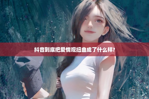 抖音到底把爱情观扭曲成了什么样?