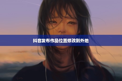 抖音发布作品位置修改到外地