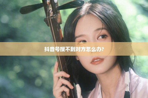 抖音号搜不到对方怎么办?