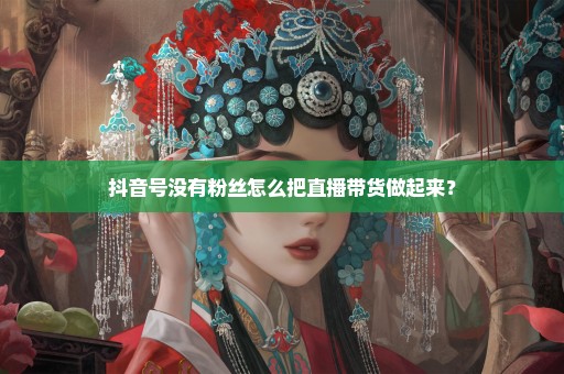 抖音号没有粉丝怎么把直播带货做起来？