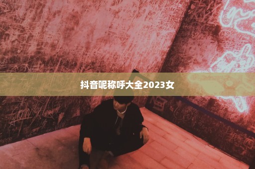 抖音呢称呼大全2023女