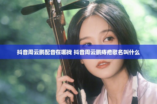 抖音周云鹏配音在哪找 抖音周云鹏痔疮歌名叫什么