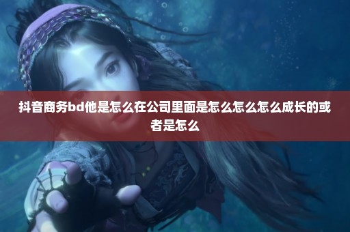 抖音商务bd他是怎么在公司里面是怎么怎么怎么成长的或者是怎么