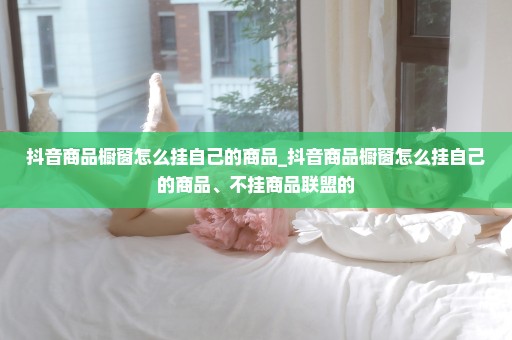 抖音商品橱窗怎么挂自己的商品_抖音商品橱窗怎么挂自己的商品、不挂商品联盟的