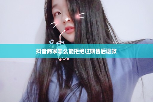 抖音商家怎么能拒绝过期售后退款