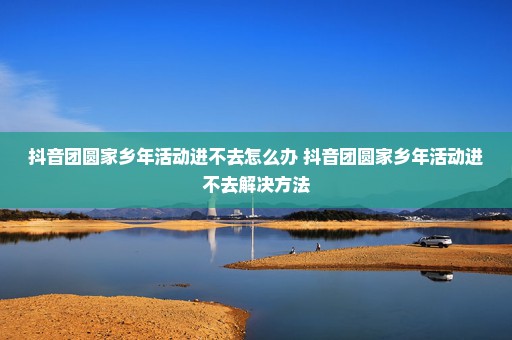 抖音团圆家乡年活动进不去怎么办 抖音团圆家乡年活动进不去解决方法