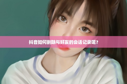 抖音如何删除与好友的会话记录呢？