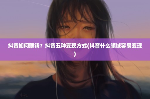 抖音如何赚钱？抖音五种变现方式(抖音什么领域容易变现)