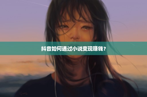 抖音如何通过小说变现赚钱？