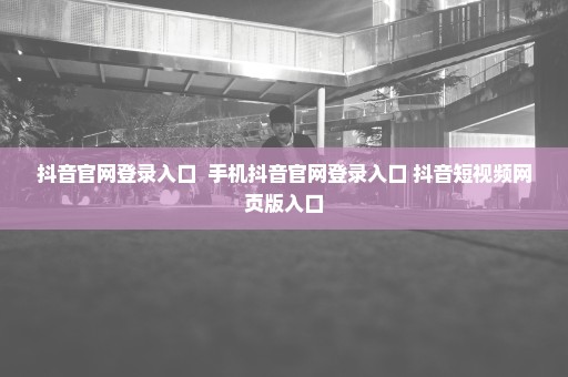 抖音官网登录入口  手机抖音官网登录入口 抖音短视频网页版入口