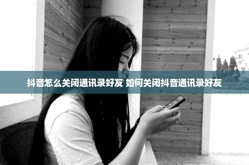 抖音怎么关闭通讯录好友 如何关闭抖音通讯录好友