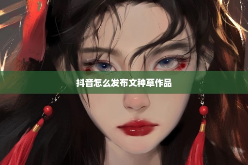 抖音怎么发布文种草作品