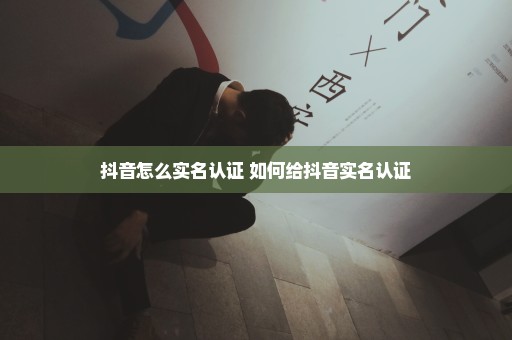 抖音怎么实名认证 如何给抖音实名认证