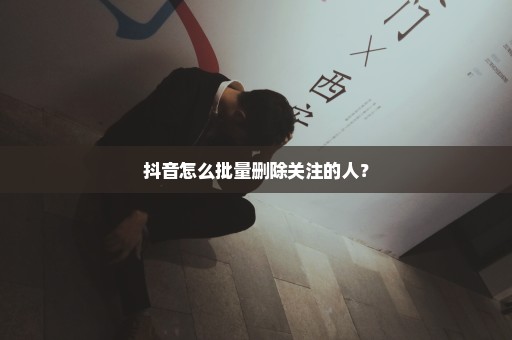 抖音怎么批量删除关注的人？