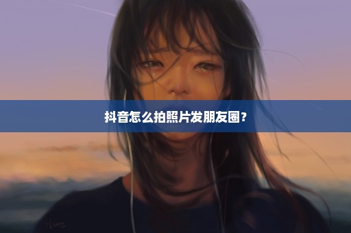 抖音怎么拍照片发朋友圈？