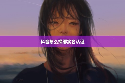 抖音怎么换绑实名认证