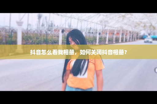 抖音怎么看我相册，如何关闭抖音相册？