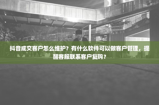 抖音成交客户怎么维护？有什么软件可以做客户管理，提醒客服联系客户复购？