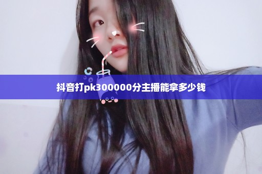 抖音打pk300000分主播能拿多少钱