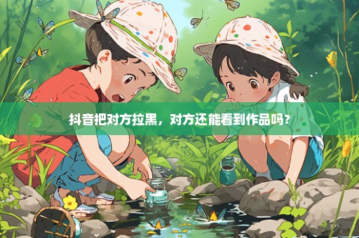 抖音把对方拉黑，对方还能看到作品吗？