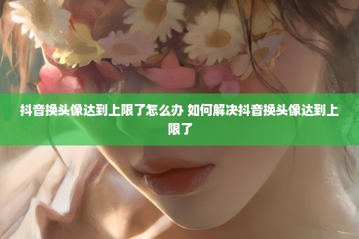 抖音换头像达到上限了怎么办 如何解决抖音换头像达到上限了