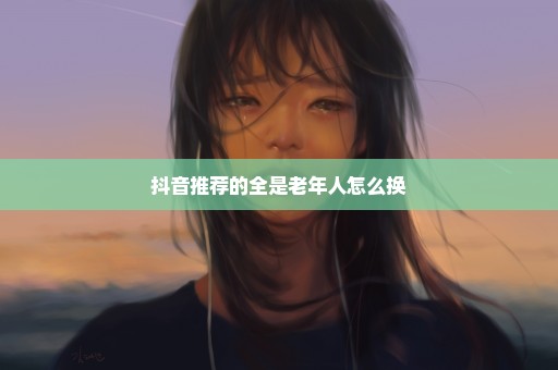 抖音推荐的全是老年人怎么换