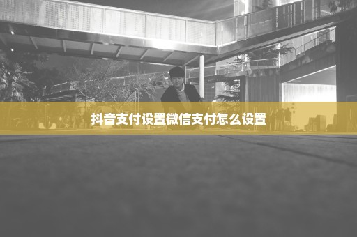 抖音支付设置微信支付怎么设置