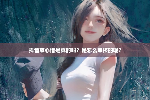 抖音放心借是真的吗？是怎么审核的呢？