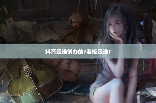 抖音是谁创办的?老板是谁?