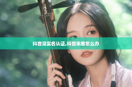 抖音没实名认证,抖音来客怎么办