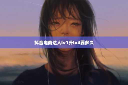 抖音电商达人lv1升lv4要多久