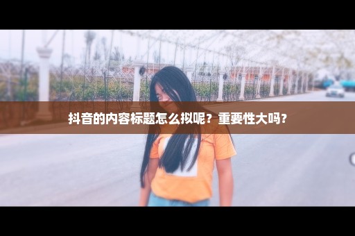 抖音的内容标题怎么拟呢？重要性大吗？