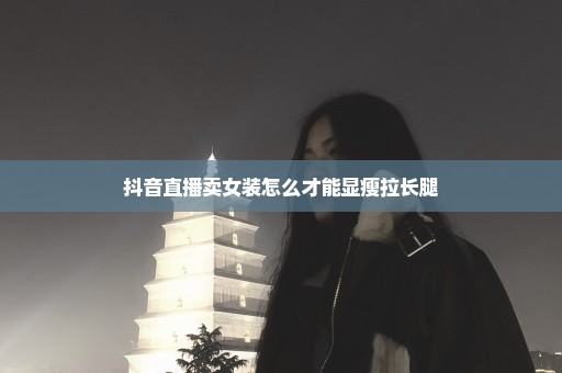 抖音直播卖女装怎么才能显瘦拉长腿