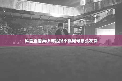 抖音直播卖小饰品报手机尾号怎么发货