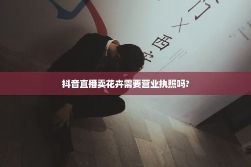 抖音直播卖花卉需要营业执照吗?