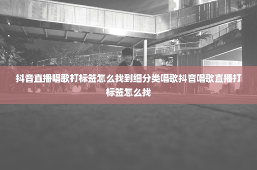 抖音直播唱歌打标签怎么找到细分类唱歌抖音唱歌直播打标签怎么找