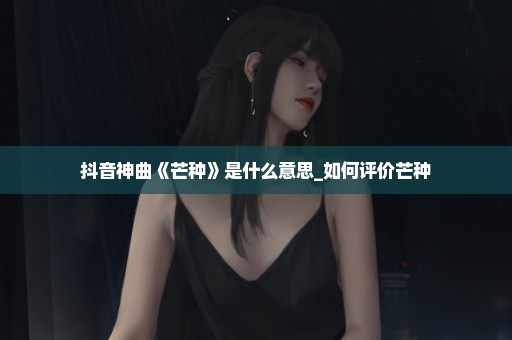 抖音神曲《芒种》是什么意思_如何评价芒种